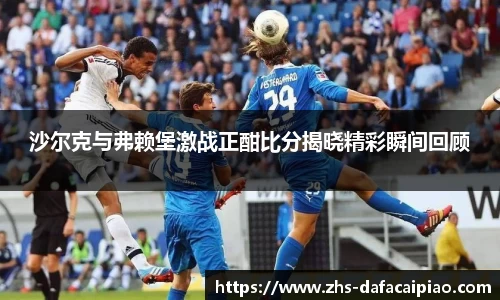 沙尔克与弗赖堡激战正酣比分揭晓精彩瞬间回顾