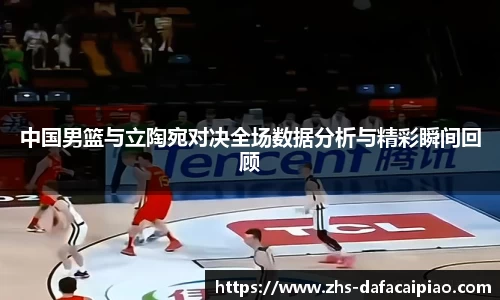 中国男篮与立陶宛对决全场数据分析与精彩瞬间回顾