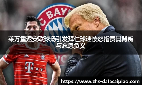 莱万重返安联球场引发拜仁球迷愤怒指责其背叛与忘恩负义