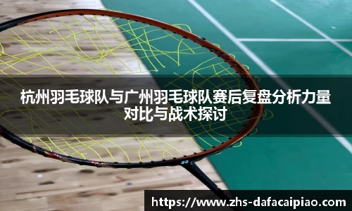 杭州羽毛球队与广州羽毛球队赛后复盘分析力量对比与战术探讨